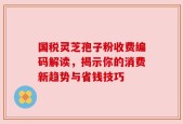 国税灵芝孢子粉收费编码解读，揭示你的消费新趋势与省钱技巧