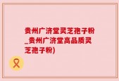 贵州广济堂灵芝孢子粉_贵州广济堂高品质灵芝孢子粉)