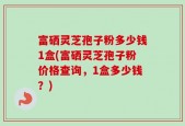 富硒灵芝孢子粉多少钱1盒(富硒灵芝孢子粉价格查询，1盒多少钱？)