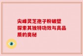 尖峰灵芝孢子粉破壁 探索其独特功效与高品质的奥秘