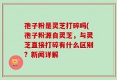 孢子粉是灵芝打碎吗(孢子粉源自灵芝，与灵芝直接打碎有什么区别？新闻详解