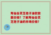 寿仙谷灵芝孢子油软胶囊价格？了解寿仙谷灵芝孢子油的市场价格？