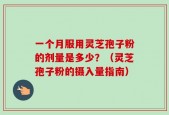 一个月服用灵芝孢子粉的剂量是多少？（灵芝孢子粉的摄入量指南）