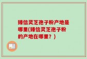 臻信灵芝孢子粉产地是哪里(臻信灵芝孢子粉的产地在哪里？)
