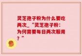 灵芝孢子粉为什么要吃两次_“灵芝孢子粉：为何需要每日两次服用？”
