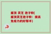 盾顶 灵芝 孢子粉(盾顶灵芝孢子粉：提高免疫力的好帮手)