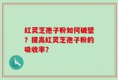 红灵芝孢子粉如何破壁？提高红灵芝孢子粉的吸收率？