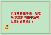 灵芝片和孢子油一起吃吗(灵芝片与孢子油可以同时食用吗？)