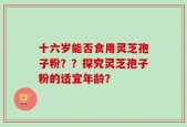 十六岁能否食用灵芝孢子粉？？探究灵芝孢子粉的适宜年龄？