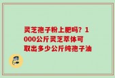 灵芝孢子粉上肥吗？1000公斤灵芝萃体可取出多少公斤纯孢子油