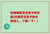 权健破壁灵芝孢子粉价格(权健灵芝孢子粉价格惊人，了解一下！)