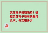 灵芝孢子提取物片？破壁灵芝孢子粉每天服用几次，每次服多少