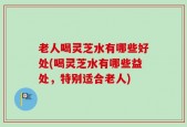 老人喝灵芝水有哪些好处(喝灵芝水有哪些益处，特别适合老人)