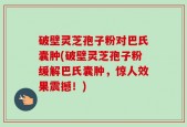 破壁灵芝孢子粉对巴氏囊肿(破壁灵芝孢子粉缓解巴氏囊肿，惊人效果震撼！)