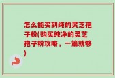 怎么能买到纯的灵芝孢子粉(购买纯净的灵芝孢子粉攻略，一篇就够)