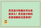 灵芝孢子粉最长可以食用多久？灵芝孢子粉的食用周期和注意事项？