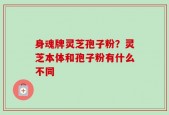 身魂牌灵芝孢子粉？灵芝本体和孢子粉有什么不同