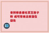 骨转移患者吃灵芝孢子粉 或可带来这些潜在益处