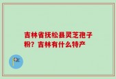 吉林省抚松县灵芝孢子粉？吉林有什么特产