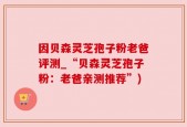 因贝森灵芝孢子粉老爸评测_“贝森灵芝孢子粉：老爸亲测推荐”)
