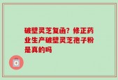 破壁灵芝复函？修正药业生产破壁灵芝孢子粉是真的吗