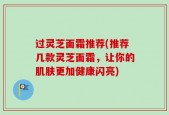 过灵芝面霜推荐(推荐几款灵芝面霜，让你的肌肤更加健康闪亮)