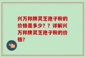 兴万邦牌灵芝孢子粉的价格是多少？？详解兴万邦牌灵芝孢子粉的价格？
