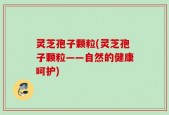 灵芝孢子颗粒(灵芝孢子颗粒——自然的健康呵护)