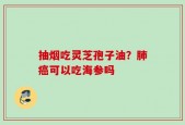 抽烟吃灵芝孢子油？肺癌可以吃海参吗
