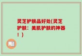 灵芝护肤品好处(灵芝护肤：美肌护肤的神器！)