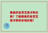 康美药业灵芝孢子粉价格？了解康美药业灵芝孢子粉的市场价格？