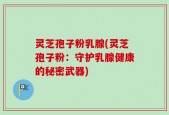 灵芝孢子粉乳腺(灵芝孢子粉：守护乳腺健康的秘密武器)