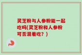 灵芝粉与人参粉能一起吃吗(灵芝粉和人参粉可否混着吃？)