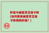 肝癌与破壁灵芝孢子粉(如何使用破壁灵芝孢子粉预防肝癌？)