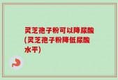 灵芝孢子粉可以降尿酸(灵芝孢子粉降低尿酸水平)