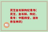 灵芝金石斛枸杞麦冬(灵芝、金石斛、枸杞、麦冬：中医四宝，滋补养生神药)
