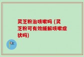 灵芝粉治咳嗽吗 (灵芝粉可有效缓解咳嗽症状吗)