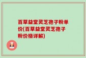 百草益堂灵芝孢子粉单价(百草益堂灵芝孢子粉价格详解)