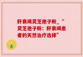肝衰竭灵芝孢子粉_“灵芝孢子粉：肝衰竭患者的天然治疗选择”