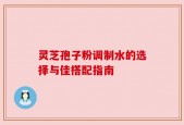 灵芝孢子粉调制水的选择与佳搭配指南