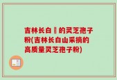 吉林长白屲的灵芝孢子粉(吉林长白山采摘的高质量灵芝孢子粉)