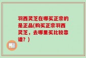 羽西灵芝在哪买正宗的是正品(购买正宗羽西灵芝，去哪里买比较靠谱？)