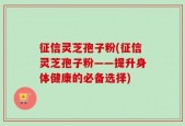 征信灵芝孢子粉(征信灵芝孢子粉——提升身体健康的必备选择)