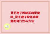 灵芝孢子粉能蒸鸡蛋羹吗_灵芝孢子粉蒸鸡蛋羹的可行性与方法