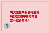 喝灵芝孢子粉能吃鹿茸吗(灵芝孢子粉可与鹿茸一起食用吗？
