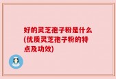 好的灵芝孢子粉是什么(优质灵芝孢子粉的特点及功效)