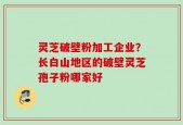 灵芝破壁粉加工企业？长白山地区的破壁灵芝孢子粉哪家好