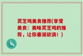 灵芝鸡美食推荐(享受美食：美味灵芝鸡的推荐，让你垂涎欲滴！)
