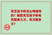 灵芝孢子粉怎么喝推荐的？破壁灵芝孢子粉每天服用几次，每次服多少？