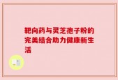 靶向药与灵芝孢子粉的完美结合助力健康新生活